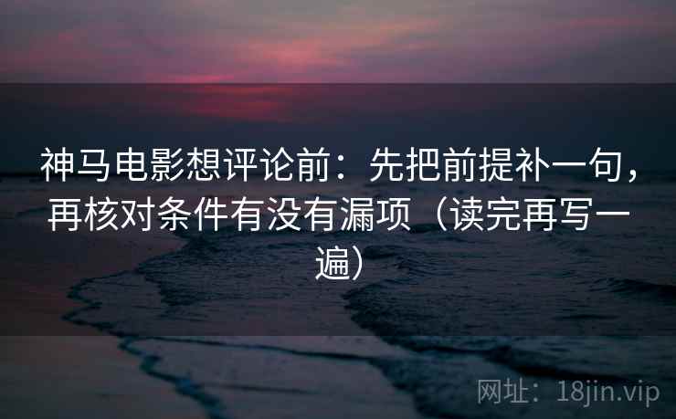 神马电影想评论前：先把前提补一句，再核对条件有没有漏项（读完再写一遍）
