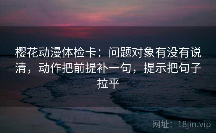 樱花动漫体检卡：问题对象有没有说清，动作把前提补一句，提示把句子拉平