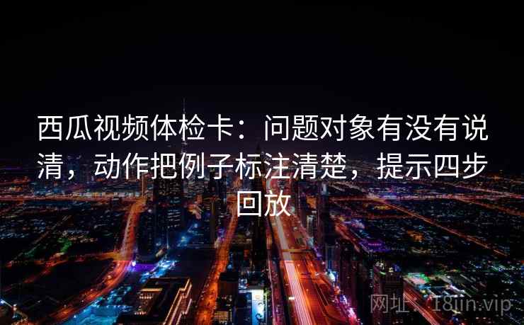 西瓜视频体检卡：问题对象有没有说清，动作把例子标注清楚，提示四步回放