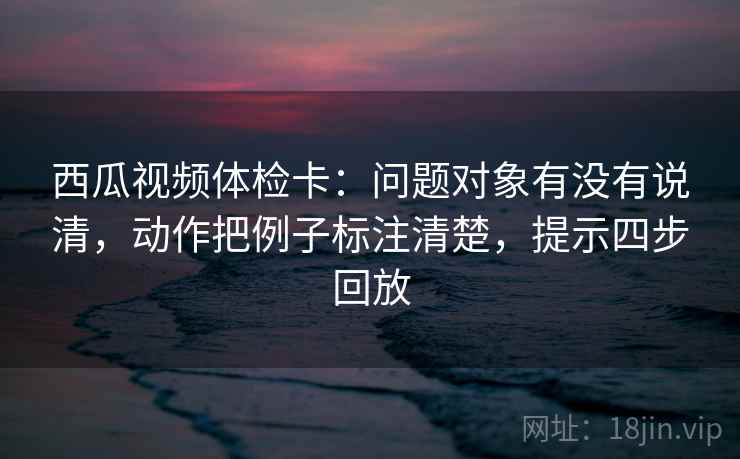 西瓜视频体检卡：问题对象有没有说清，动作把例子标注清楚，提示四步回放