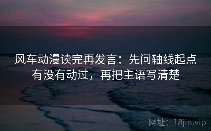 风车动漫读完再发言：先问轴线起点有没有动过，再把主语写清楚