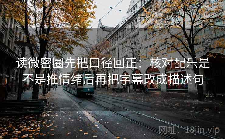 读微密圈先把口径回正：核对配乐是不是推情绪后再把字幕改成描述句