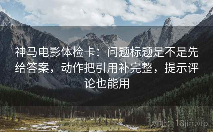 神马电影体检卡：问题标题是不是先给答案，动作把引用补完整，提示评论也能用