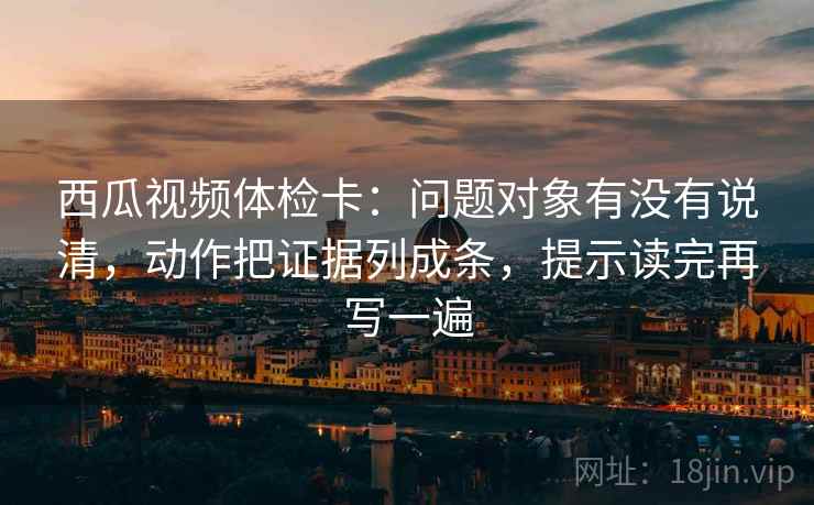 西瓜视频体检卡：问题对象有没有说清，动作把证据列成条，提示读完再写一遍