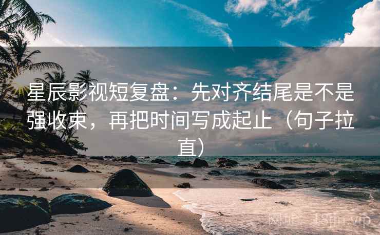 星辰影视短复盘：先对齐结尾是不是强收束，再把时间写成起止（句子拉直）