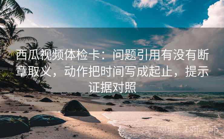 西瓜视频体检卡：问题引用有没有断章取义，动作把时间写成起止，提示证据对照