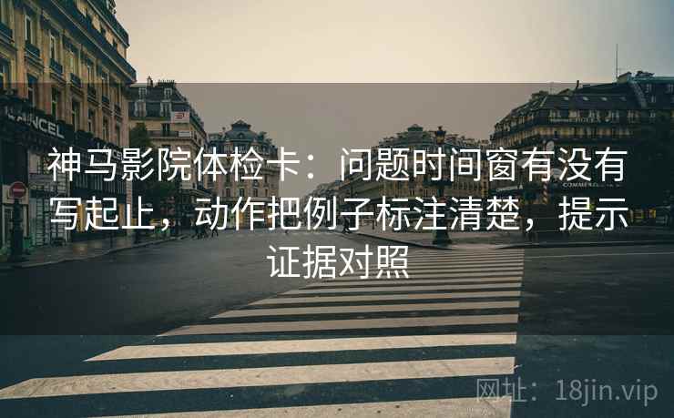神马影院体检卡：问题时间窗有没有写起止，动作把例子标注清楚，提示证据对照