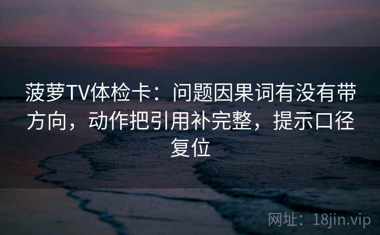 菠萝TV体检卡：问题因果词有没有带方向，动作把引用补完整，提示口径复位