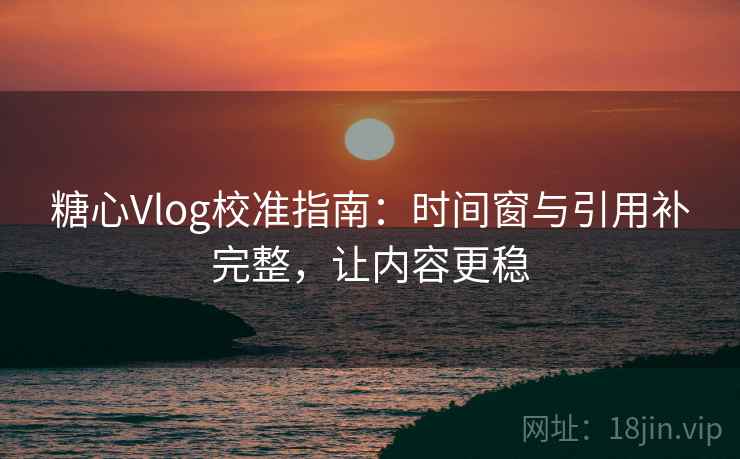 糖心Vlog校准指南：时间窗与引用补完整，让内容更稳