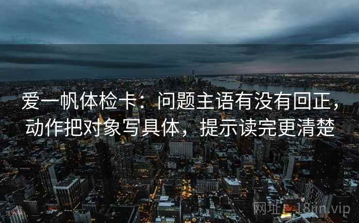 爱一帆体检卡：问题主语有没有回正，动作把对象写具体，提示读完更清楚
