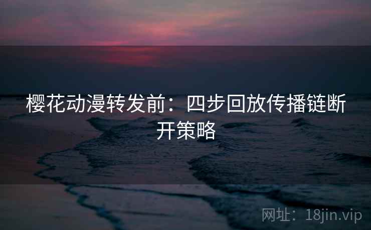 樱花动漫转发前：四步回放传播链断开策略