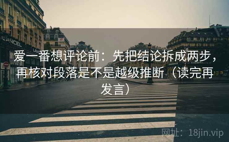爱一番想评论前：先把结论拆成两步，再核对段落是不是越级推断（读完再发言）