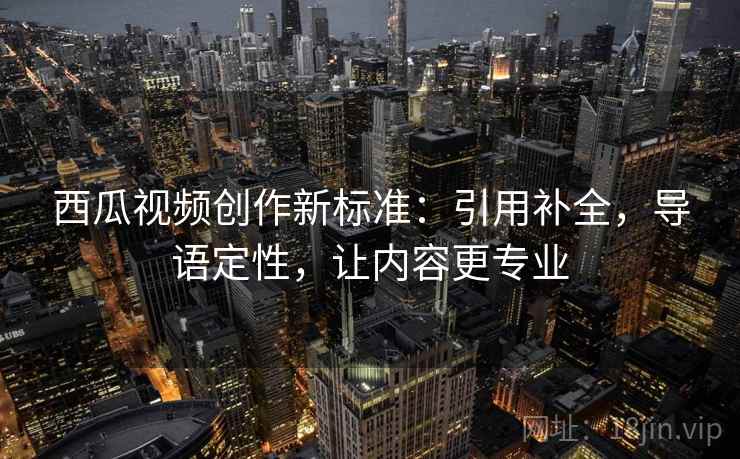西瓜视频创作新标准：引用补全，导语定性，让内容更专业