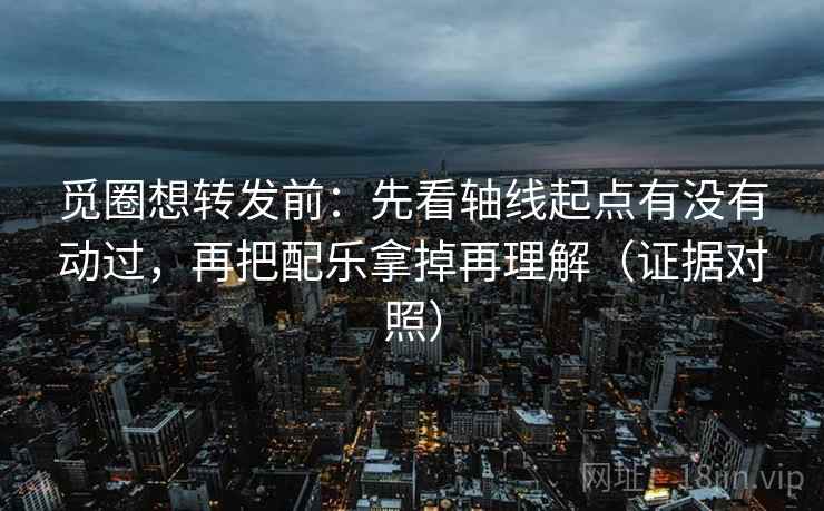 觅圈想转发前：先看轴线起点有没有动过，再把配乐拿掉再理解（证据对照）