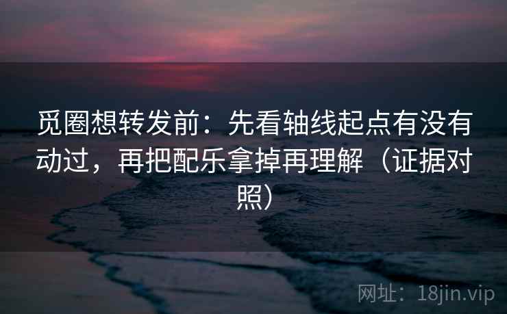 觅圈想转发前：先看轴线起点有没有动过，再把配乐拿掉再理解（证据对照）