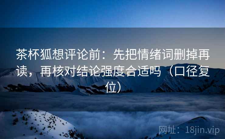 茶杯狐想评论前：先把情绪词删掉再读，再核对结论强度合适吗（口径复位）
