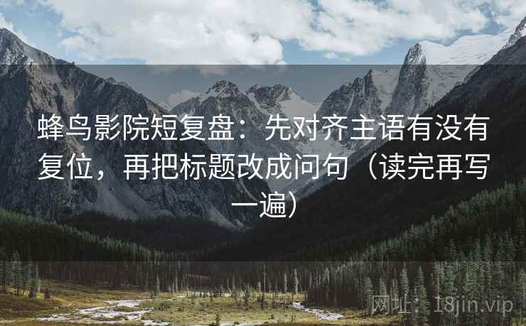 蜂鸟影院短复盘：先对齐主语有没有复位，再把标题改成问句（读完再写一遍）