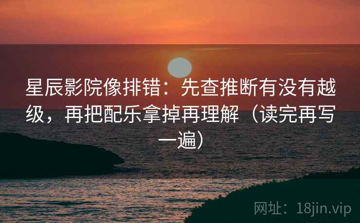 星辰影院像排错：先查推断有没有越级，再把配乐拿掉再理解（读完再写一遍）