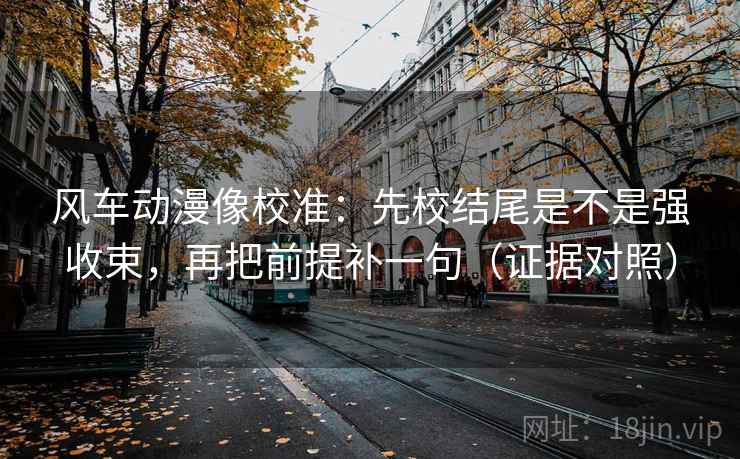 风车动漫像校准：先校结尾是不是强收束，再把前提补一句（证据对照）