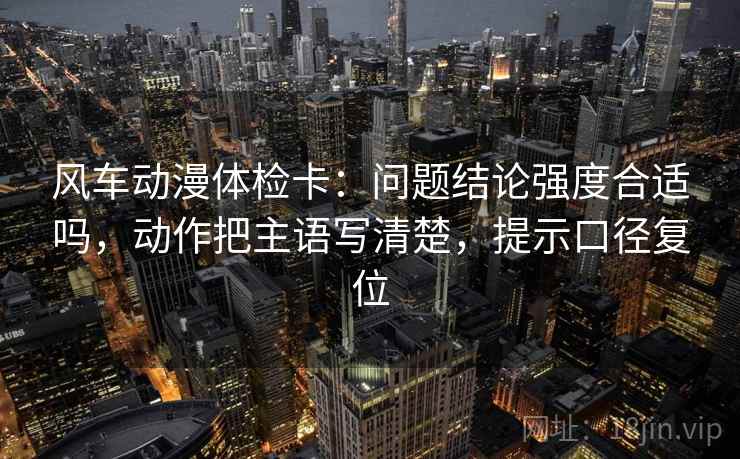风车动漫体检卡：问题结论强度合适吗，动作把主语写清楚，提示口径复位