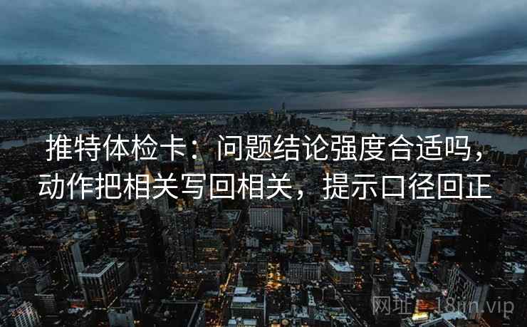推特体检卡：问题结论强度合适吗，动作把相关写回相关，提示口径回正