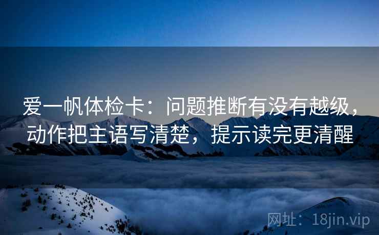 爱一帆体检卡：问题推断有没有越级，动作把主语写清楚，提示读完更清醒