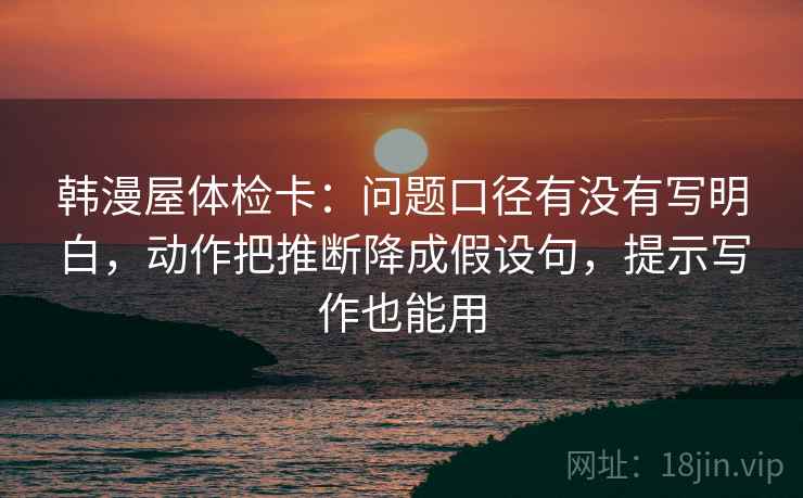 韩漫屋体检卡：问题口径有没有写明白，动作把推断降成假设句，提示写作也能用