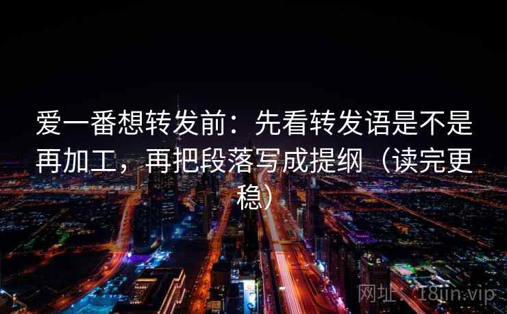 爱一番想转发前：先看转发语是不是再加工，再把段落写成提纲（读完更稳）
