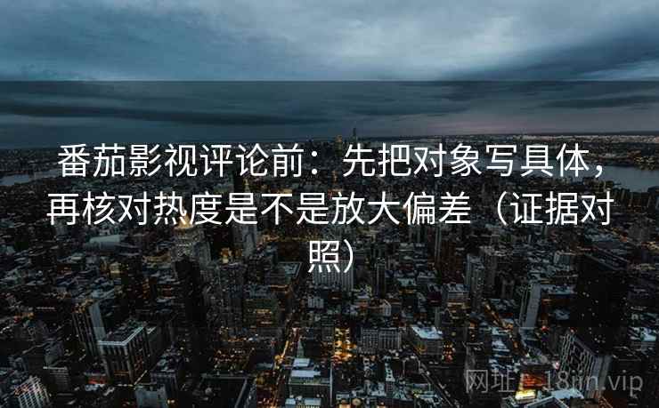番茄影视评论前：先把对象写具体，再核对热度是不是放大偏差（证据对照）