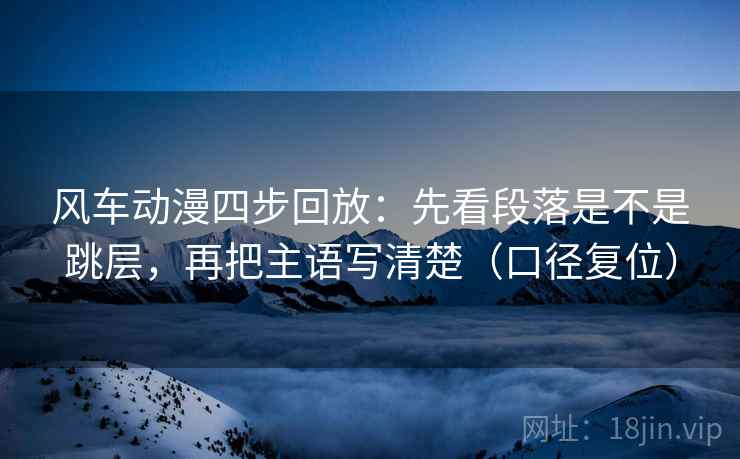 风车动漫四步回放：先看段落是不是跳层，再把主语写清楚（口径复位）