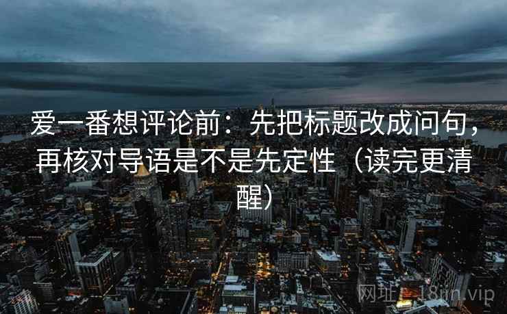爱一番想评论前：先把标题改成问句，再核对导语是不是先定性（读完更清醒）