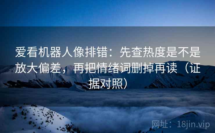 爱看机器人像排错：先查热度是不是放大偏差，再把情绪词删掉再读（证据对照）