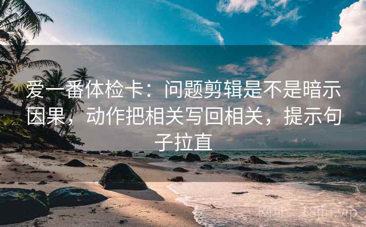 爱一番体检卡：问题剪辑是不是暗示因果，动作把相关写回相关，提示句子拉直