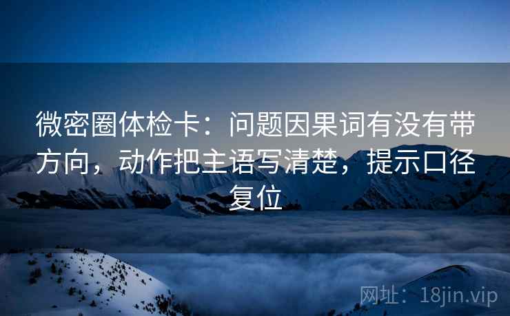 微密圈体检卡：问题因果词有没有带方向，动作把主语写清楚，提示口径复位