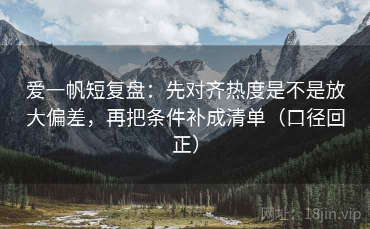 爱一帆短复盘：先对齐热度是不是放大偏差，再把条件补成清单（口径回正）