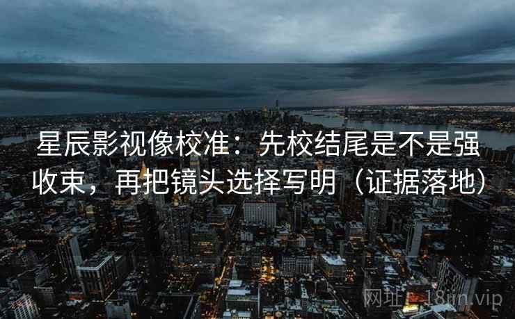 星辰影视像校准：先校结尾是不是强收束，再把镜头选择写明（证据落地）