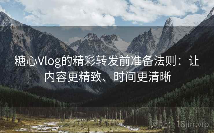 糖心Vlog的精彩转发前准备法则：让内容更精致、时间更清晰