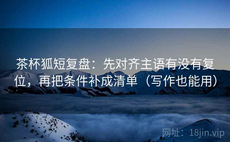 茶杯狐短复盘：先对齐主语有没有复位，再把条件补成清单（写作也能用）