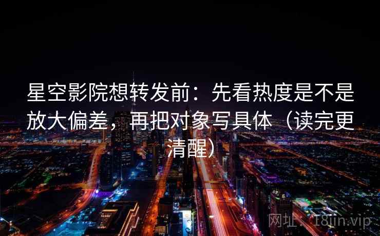星空影院想转发前：先看热度是不是放大偏差，再把对象写具体（读完更清醒）