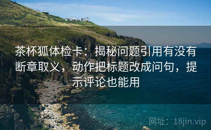 茶杯狐体检卡：揭秘问题引用有没有断章取义，动作把标题改成问句，提示评论也能用
