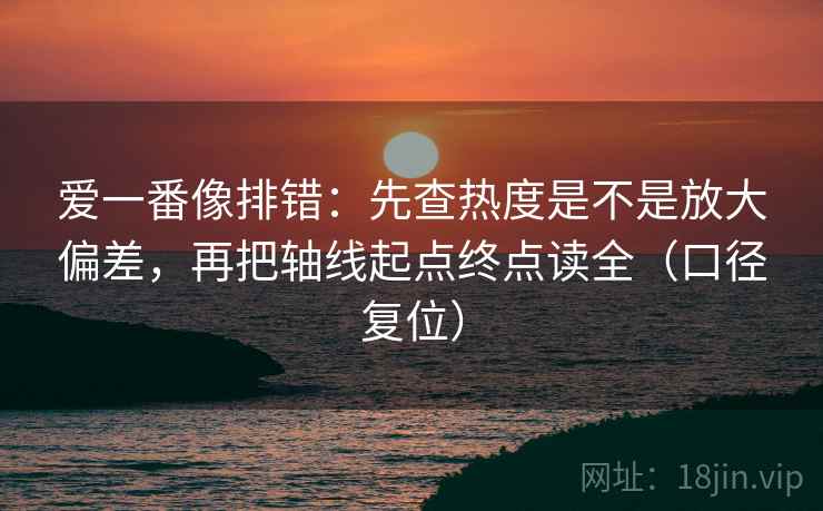 爱一番像排错：先查热度是不是放大偏差，再把轴线起点终点读全（口径复位）
