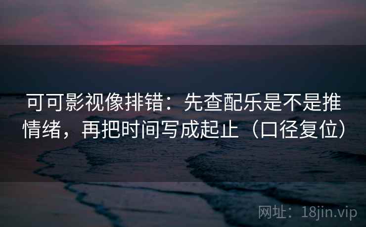 可可影视像排错：先查配乐是不是推情绪，再把时间写成起止（口径复位）
